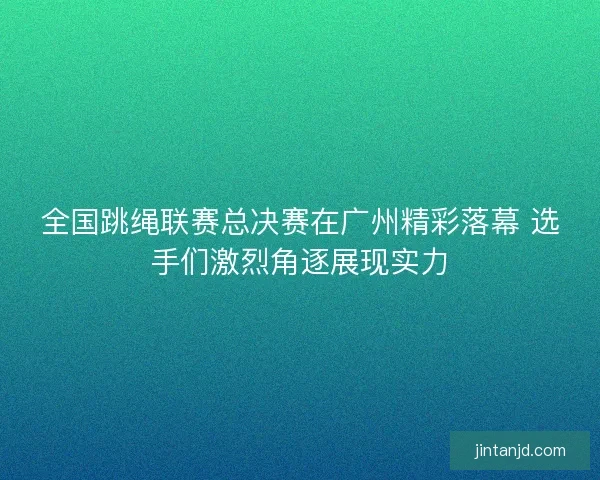 全国跳绳联赛总决赛在广州精彩落幕 选手们激烈角逐展现实力