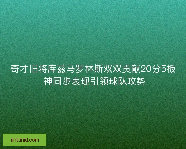 奇才旧将库兹马罗林斯双双贡献20分5板 神同步表现引领球队攻势