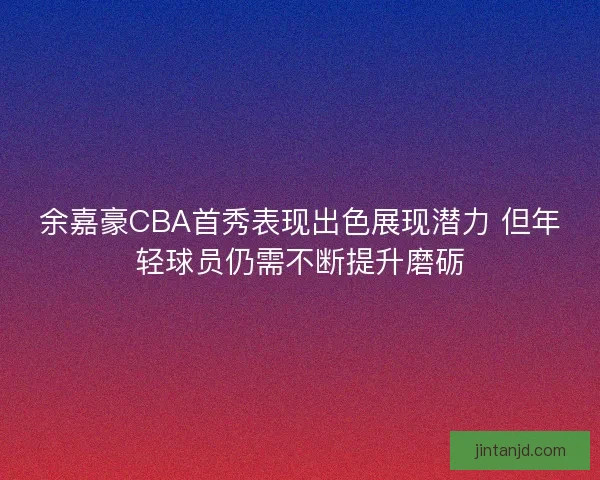 余嘉豪CBA首秀表现出色展现潜力 但年轻球员仍需不断提升磨砺