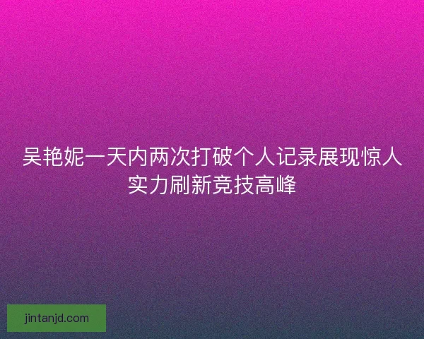 吴艳妮一天内两次打破个人记录展现惊人实力刷新竞技高峰