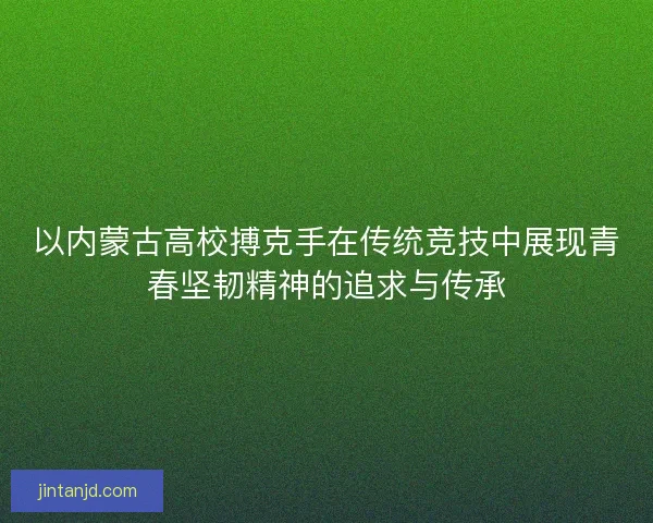 以内蒙古高校搏克手在传统竞技中展现青春坚韧精神的追求与传承