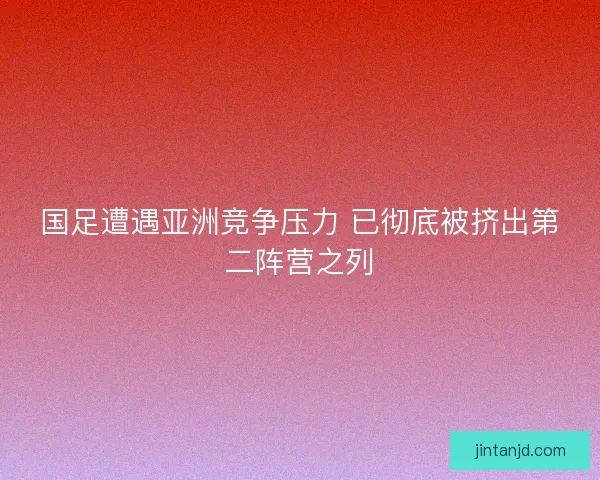 国足遭遇亚洲竞争压力 已彻底被挤出第二阵营之列