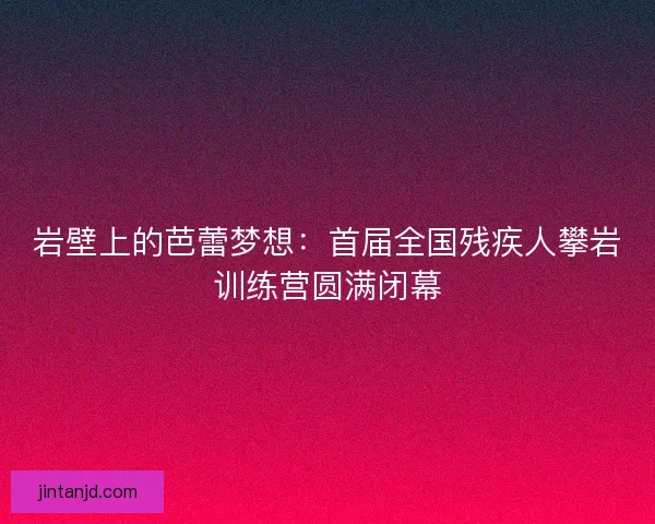 岩壁上的芭蕾梦想：首届全国残疾人攀岩训练营圆满闭幕