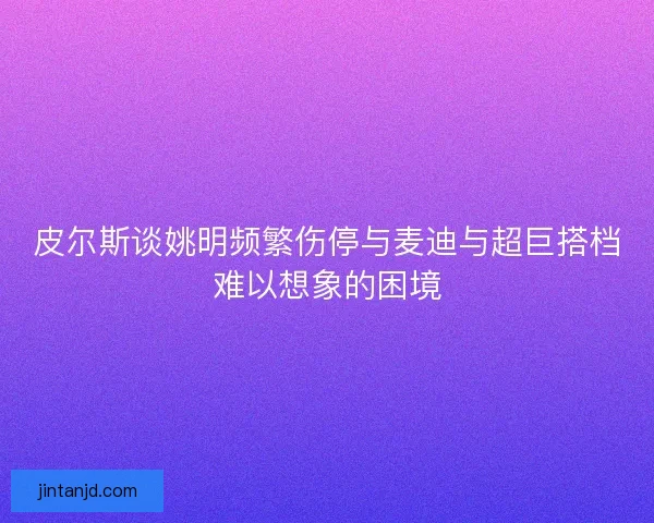 皮尔斯谈姚明频繁伤停与麦迪与超巨搭档难以想象的困境