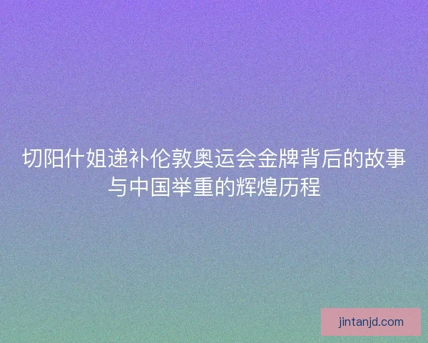 切阳什姐递补伦敦奥运会金牌背后的故事与中国举重的辉煌历程