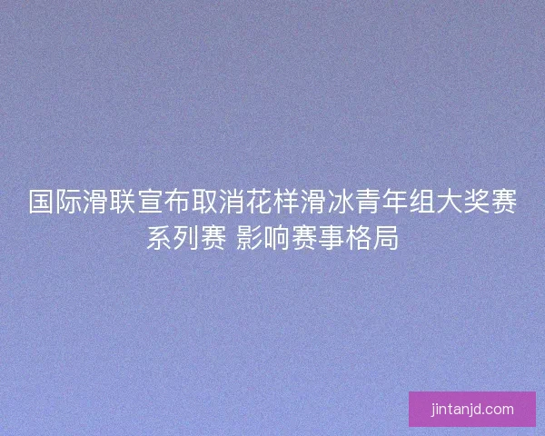 国际滑联宣布取消花样滑冰青年组大奖赛系列赛 影响赛事格局