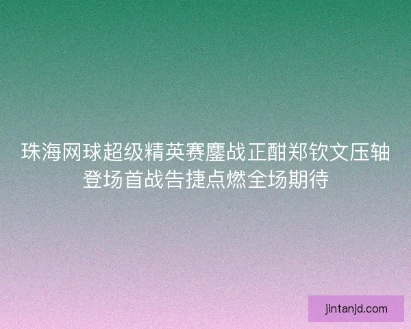 珠海网球超级精英赛鏖战正酣郑钦文压轴登场首战告捷点燃全场期待