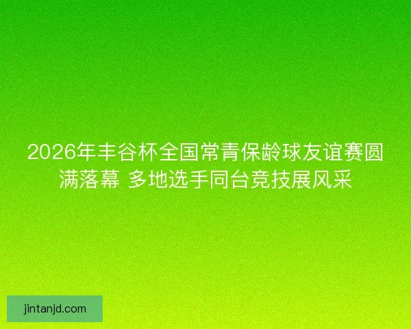2026年丰谷杯全国常青保龄球友谊赛圆满落幕 多地选手同台竞技展风采