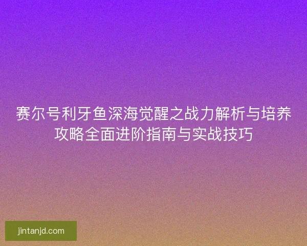 赛尔号利牙鱼深海觉醒之战力解析与培养攻略全面进阶指南与实战技巧