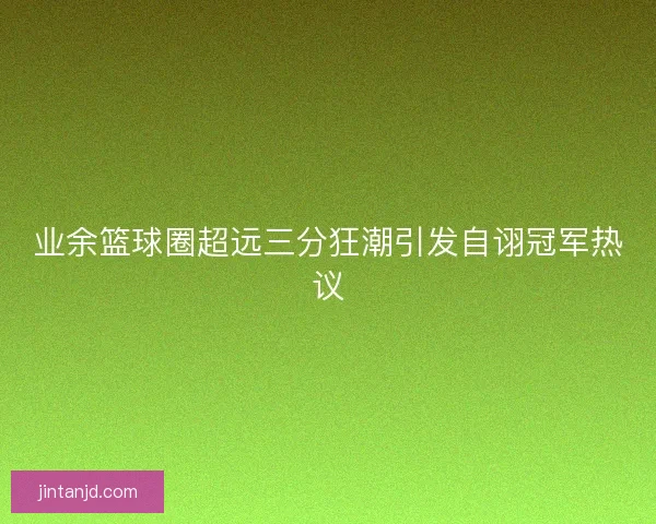 业余篮球圈超远三分狂潮引发自诩冠军热议