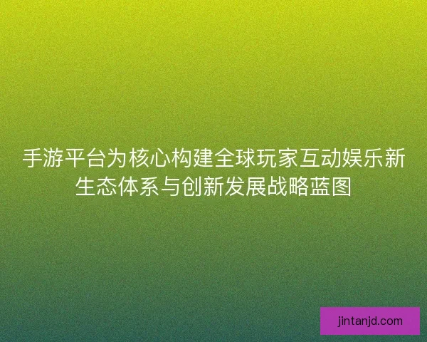 手游平台为核心构建全球玩家互动娱乐新生态体系与创新发展战略蓝图