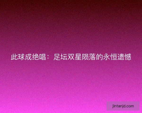 此球成绝唱：足坛双星陨落的永恒遗憾