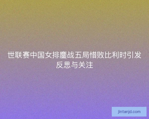 世联赛中国女排鏖战五局惜败比利时引发反思与关注