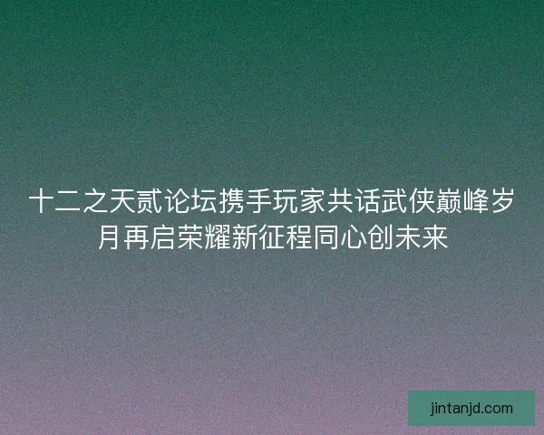 十二之天贰论坛携手玩家共话武侠巅峰岁月再启荣耀新征程同心创未来