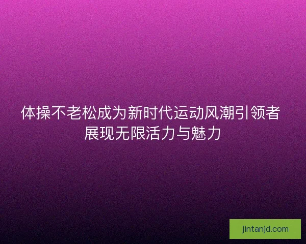 体操不老松成为新时代运动风潮引领者 展现无限活力与魅力